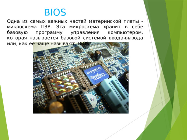 BIOS Одна из самых важных частей материнской платы - микросхема ПЗУ. Эта микросхема хранит в себе базовую программу управления компьютером, которая называется базовой системой ввода-вывода или, как ее чаще называют, BIOS. 