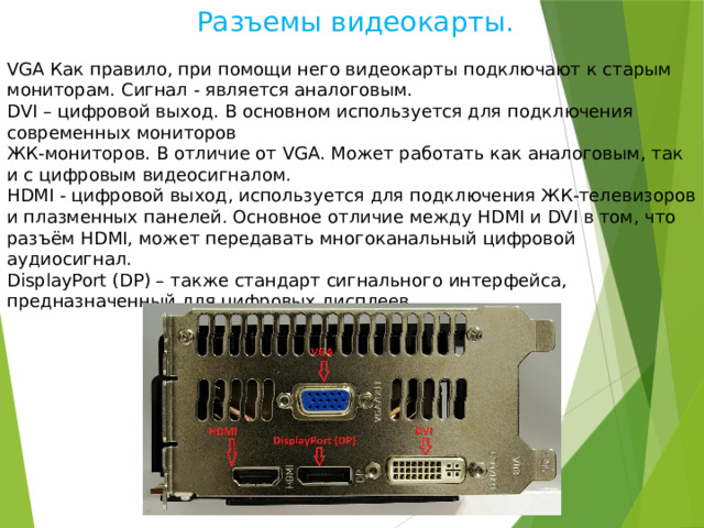  Разъемы видеокарты. VGA Как правило, при помощи него видеокарты подключают к старым мониторам. Сигнал - является аналоговым. DVI – цифровой выход. В основном используется для подключения современных мониторов ЖК-мониторов. В отличие от VGA. Может работать как аналоговым, так и с цифровым видеосигналом. HDMI - цифровой выход, используется для подключения ЖК-телевизоров и плазменных панелей. Основное отличие между HDMI и DVI в том, что разъём HDMI, может передавать многоканальный цифровой аудиосигнал. DisplayPort (DP) – также стандарт сигнального интерфейса, предназначенный для цифровых дисплеев. 