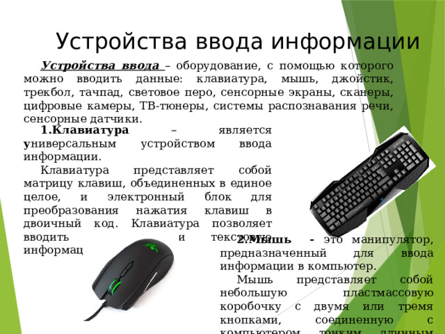 Устройства ввода информации Устройства ввода – оборудование, с помощью которого можно вводить данные: клавиатура, мышь, джойстик, трекбол, тачпад, световое перо, сенсорные экраны, сканеры, цифровые камеры, ТВ-тюнеры, системы распознавания речи, сенсорные датчики. Клавиатура – является у ниверсальным устройством ввода информации. Клавиатура представляет собой матрицу клавиш, объединенных в единое целое, и электронный блок для преобразования нажатия клавиш в двоичный код. Клавиатура позволяет вводить числовую и текстовую информацию. Мышь - это манипулятор, предназначенный для ввода информации в компьютер. Мышь представляет собой небольшую пластмассовую коробочку с двумя или тремя кнопками, соединенную с компьютером тонким длинным кабелем. 49 