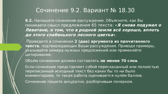 Сочинение 9.2. Вариант № 18.30 9.2. Напишите сочинение-рассуждение. Объясните, как Вы понимаете смысл предложения 65 текста: « Я снова подумал о Левитане, о том, что в родной земле всё хорошо, вплоть до этого слабенького лесного цветка ».  П риведите в сочинении 2 (два) аргумента из прочитанного текста , подтверждающих Ваши рассуждения. Приводя примеры, указывайте номера нужных предложений или применяйте цитирование. Объём сочинения должен составлять не менее 70 слов . Если сочинение представляет собой пересказанный или полностью переписанный исходный текст без каких бы то ни было комментариев, то такая работа оценивается нулём баллов. Сочинение пишите аккуратно, разборчивым почерком. 