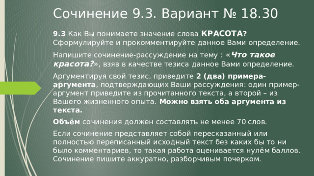 Сочинение 9.3. Вариант № 18.30 9.3 Как Вы понимаете значение слова  КРАСОТА ? Сформулируйте и прокомментируйте данное Вами определение. Напишите сочинение-рассуждение на тему : « Что такое красота? », взяв в качестве тезиса данное Вами определение. Аргументируя свой тезис, приведите 2 (два) примера-аргумента , подтверждающих Ваши рассуждения: один пример-аргумент приведите из прочитанного текста, а второй – из Вашего жизненного опыта. Можно взять оба аргумента из текста. Объём сочинения должен составлять не менее 70 слов. Если сочинение представляет собой пересказанный или полностью переписанный исходный текст без каких бы то ни было комментариев, то такая работа оценивается нулём баллов. Сочинение пишите аккуратно, разборчивым почерком. 