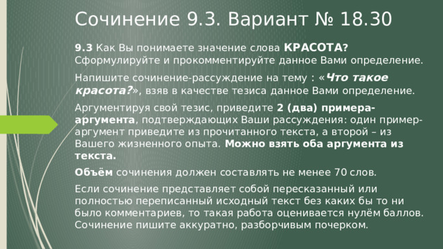 Сочинение 9.3. Вариант № 18.30 9.3 Как Вы понимаете значение слова  КРАСОТА ? Сформулируйте и прокомментируйте данное Вами определение. Напишите сочинение-рассуждение на тему : « Что такое красота? », взяв в качестве тезиса данное Вами определение. Аргументируя свой тезис, приведите 2 (два) примера-аргумента , подтверждающих Ваши рассуждения: один пример-аргумент приведите из прочитанного текста, а второй – из Вашего жизненного опыта. Можно взять оба аргумента из текста. Объём сочинения должен составлять не менее 70 слов. Если сочинение представляет собой пересказанный или полностью переписанный исходный текст без каких бы то ни было комментариев, то такая работа оценивается нулём баллов. Сочинение пишите аккуратно, разборчивым почерком. 