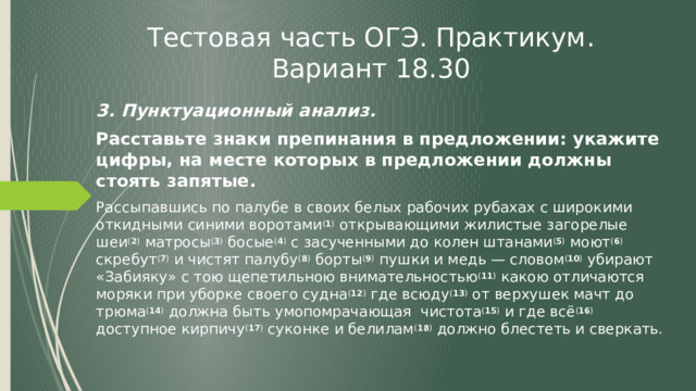 Тестовая часть ОГЭ. Практикум. Вариант 18.30 3. Пунктуационный анализ. Расставьте знаки препинания в предложении: укажите цифры, на месте которых в предложении должны стоять запятые. Рассыпавшись по палубе в своих белых рабочих рубахах с широкими откидными синими воротами ( 1 ) открывающими жилистые загорелые шеи ( 2 ) матросы ( 3 ) босые ( 4 ) с засученными до колен штанами ( 5 ) моют ( 6 ) скребут ( 7 ) и чистят палубу ( 8 ) борты ( 9 ) пушки и медь — словом ( 10 ) убирают «Забияку» с тою щепетильною внимательностью ( 11 ) какою отличаются моряки при уборке своего судна ( 12 ) где всюду ( 13 ) от верхушек мачт до трюма ( 14 ) должна быть умопомрачающая чистота ( 15 ) и где всё ( 16 ) доступное кирпичу ( 17 ) суконке и белилам ( 18 ) должно блестеть и сверкать. 