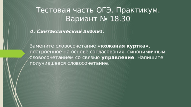 Тестовая часть ОГЭ. Практикум. Вариант № 18.30 4. Синтаксический анализ . Замените словосочетание «кожаная куртка» , построенное на основе согласования, синонимичным словосочетанием со связью управление . Напишите получившееся словосочетание. 