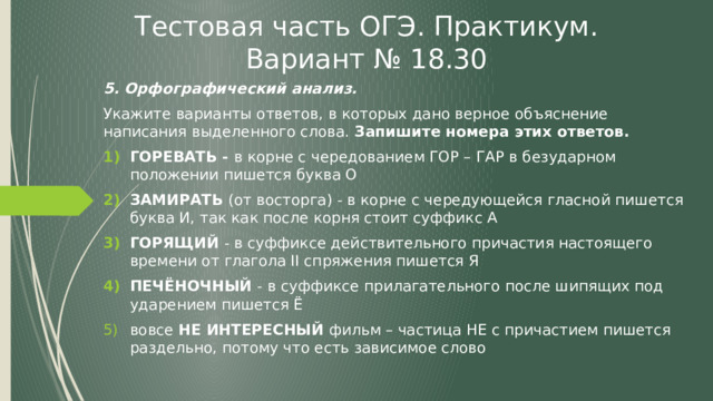 Тестовая часть ОГЭ. Практикум. Вариант № 18.30 5. Орфографический анализ. Укажите варианты ответов, в которых дано верное объяснение написания выделенного слова. Запишите номера этих ответов. ГОРЕВАТЬ - в корне с чередованием ГОР – ГАР в безударном положении пишется буква О ЗАМИРАТЬ (от восторга) - в корне с чередующейся гласной пишется буква И, так как после корня стоит суффикс А ГОРЯЩИЙ - в суффиксе действительного причастия настоящего времени от глагола II спряжения пишется Я ПЕЧЁНОЧНЫЙ - в суффиксе прилагательного после шипящих под ударением пишется Ё вовсе НЕ ИНТЕРЕСНЫЙ фильм – частица НЕ с причастием пишется раздельно, потому что есть зависимое слово   