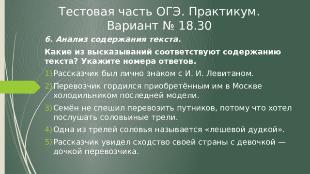 Тестовая часть ОГЭ. Практикум. Вариант № 18.30 6. Анализ содержания текста. Какие из высказываний соответствуют содержанию текста? Укажите номера ответов. Рассказчик был лично знаком с И. И. Левитаном. Перевозчик гордился приобретённым им в Москве холодильником последней модели. Семён не спешил перевозить путников, потому что хотел послушать соловьиные трели. Одна из трелей соловья называется «лешевой дудкой». Рассказчик увидел сходство своей страны с девочкой — дочкой перевозчика. 