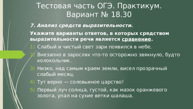 Тестовая часть ОГЭ. Практикум. Вариант № 18.30 7. Анализ средств выразительности. Укажите варианты ответов, в которых средством выразительности речи является сравнение . Слабый и чистый свет зари появился в небе. Внезапно в зарослях что-то осторожно звякнуло, будто колокольчик. Низко, над самым краем земли, висел прозрачный слабый месяц. Тут верно — соловьиное царство! Первый луч солнца, густой, как мазок оранжевого золота, упал на сухие ветки шалаша. 