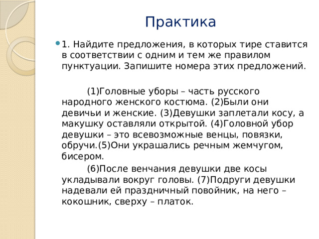 Практика 1. Найдите предложения, в которых тире ставится в соответствии с одним и тем же правилом пунктуации. Запишите номера этих предложений.    (1)Головные уборы – часть русского народного женского костюма. (2)Были они девичьи и женские. (3)Девушки заплетали косу, а макушку оставляли открытой. (4)Головной убор девушки – это всевозможные венцы, повязки, обручи.(5)Они украшались речным жемчугом, бисером.  (6)После венчания девушки две косы укладывали вокруг головы. (7)Подруги девушки надевали ей праздничный повойник, на него – кокошник, сверху – платок. 