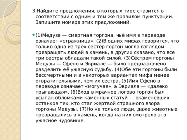 3.Найдите предложения, в которых тире ставится в соответствии с одним и тем же правилом пунктуации. Запишите номера этих предложений.   (1)Медуза — смертная горгона, чьё имя в переводе означает «стражница». (2)В одних мифах говорится, что только одна из трёх сестёр горгон могла взглядом превращать людей в камень, в других сказано, что все три сестры обладали такой силой. (3)Сёстрам горгоны Медузы — Сфено и Эвриале — было предназначено разделить её ужасную судьбу. (4)Обе эти горгоны были бессмертными и в некоторых вариантах мифа менее отвратительными, чем их сестра. (5)Имя Сфено в переводе означает «могучая», а Эвриала — «далеко прыгающая». (6)Вход в мрачное логово горгон был усыпан обломками каменных статуй — окаменевших останков тех, кто стал жертвой страшного взора горгоны Медузы. (7)Но не только люди, даже животные превращались в камень, когда на них смотрело это ужасное чудовище. 