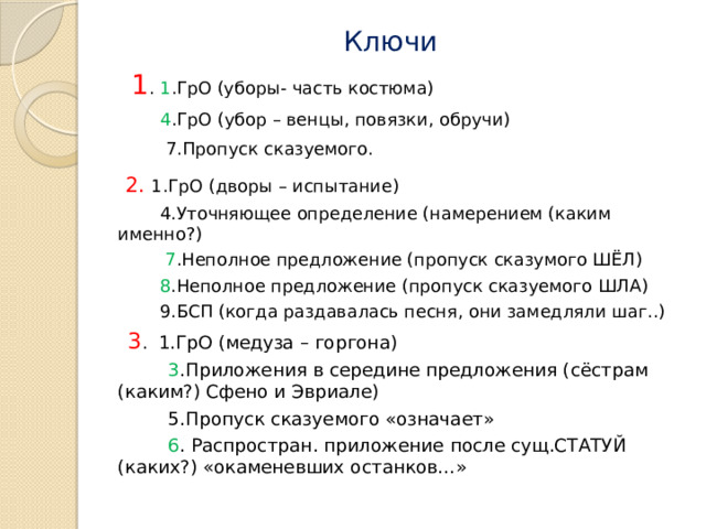 Ключи  1 .  1 .ГрО (уборы- часть костюма)  4 .ГрО (убор – венцы, повязки, обручи)  7.Пропуск сказуемого.  2. 1.ГрО (дворы – испытание)  4.Уточняющее определение (намерением (каким именно?)  7 .Неполное предложение (пропуск сказумого ШЁЛ)  8 .Неполное предложение (пропуск сказуемого ШЛА)  9.БСП (когда раздавалась песня, они замедляли шаг..)  3 . 1.ГрО (медуза – горгона)  3 .Приложения в середине предложения (сёстрам (каким?) Сфено и Эвриале)  5.Пропуск сказуемого «означает»   6 . Распростран. приложение после сущ.СТАТУЙ (каких?) «окаменевших останков…» 