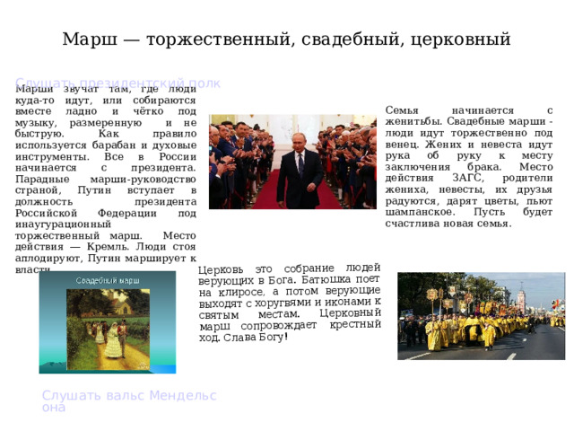 Церковь это собрание людей верующих в Бога. Батюшка поет на клиросе, а потом верующие выходят с хоругвями и иконами к святым местам. Церковный марш сопровождает крестный ход. Слава Богу! Марш — торжественный, свадебный, церковный Слушать президентский полк Марши звучат там, где люди куда-то идут, или собираются вместе ладно и чётко под музыку, размеренную и не быструю. Как правило используется барабан и духовые инструменты. Все в России начинается с президента. Парадные марши-руководство страной, Путин вступает в должность президента Российской Федерации под инаугурационный торжественный марш. Место действия ― Кремль. Люди стоя аплодируют, Путин марширует к власти. Семья начинается с женитьбы. Свадебные марши - люди идут торжественно под венец. Жених и невеста идут рука об руку к месту заключения брака. Место действия ЗАГС, родители жениха, невесты, их друзья радуются, дарят цветы, пьют шампанское. Пусть будет счастлива новая семья. Слушать вальс Мендельсона  