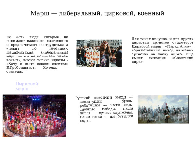 Русский походный марш ― солдатушки бравы ребятушки ― наши деды славные победы, наши жёны ― пушки заряжёны, наши тетки - две бутылки водки. Марш — либеральный, цирковой, военный Для таких клоунов, и для других цирковых артистов существует Цирковой марш - «Парад Алле» - торжественный выход цирковых артистов на сцену цирка. Еще имеет название «Советский цирк» Но есть люди которые не понимают важности настоящего и предпочитают не трудиться а «плыть по течению». Пацифистский (либеральный) марш ― мы не понимаем зачем воевать, воюют только идиоты - «Хочу я стать совсем слепым» Б.Гребенщиков. Хочешь ― станешь. Цирковой марш  