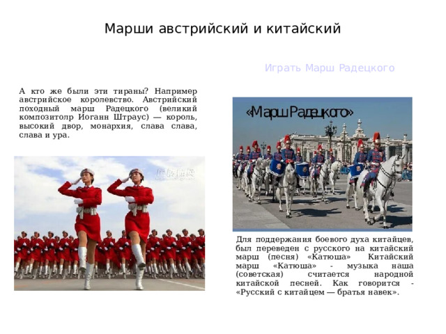 Марши австрийский и китайский Играть Марш Радецкого А кто же были эти тираны? Например австрийское королевство. Австрийский походный марш Радецкого (великий композитолр Иоганн Штраус) ― король, высокий двор, монархия, слава слава, слава и ура. Для поддержания боевого духа китайцев, был переведен с русского на китайский марш (песня) «Катюша» Китайский марш «Катюша» - музыка наша (советская) считается народной китайской песней. Как говорится - «Русский с китайцем ― братья навек».  