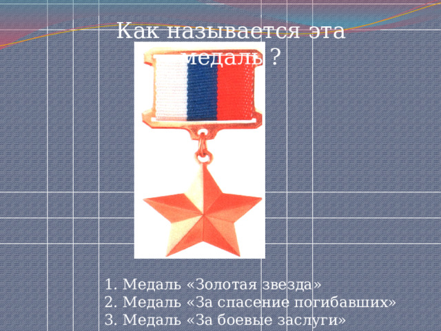 Как называется эта медаль ? 1. Медаль «Золотая звезда» 2. Медаль «За спасение погибавших» 3. Медаль «За боевые заслуги» 