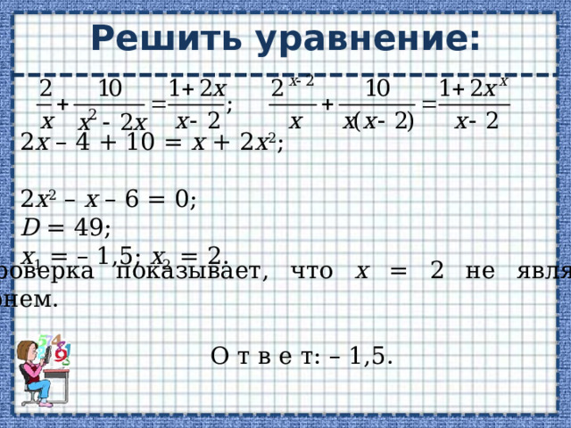 Решить уравнение: 2 х – 4 + 10 = х + 2 х 2 ; 2 х 2 – х – 6 = 0; D = 49; х 1 = – 1,5; х 2 = 2. Проверка показывает, что х = 2 не является корнем. О т в е т: – 1,5. 