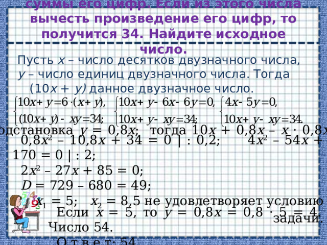 Двузначное число в 6 раз больше суммы его цифр. Если из этого числа вычесть произведение его цифр, то получится 34. Найдите исходное число.   Пусть х – число десятков двузначного числа, у – число единиц двузначного числа. Тогда (10 х + у) данное двузначное число. Подстановка у = 0,8 х ; тогда 10 х + 0,8 х – х · 0,8 х = 34; 0,8 х 2 – 10,8 х + 34 = 0 | : 0,2; 4 х 2 – 54 х + 170 = 0 | : 2; 2 х 2 – 27 х + 85 = 0; D = 729 – 680 = 49; х 1 = 5; х 2 = 8,5 не удовлетворяет условию задачи. Если х = 5, то у = 0,8 х = 0,8 · 5 = 4. Число 54. О т в е т: 54. 