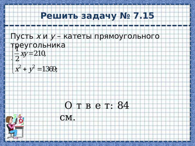Решить задачу № 7.15 Пусть х и у – катеты прямоугольного треугольника О т в е т: 84 см. 