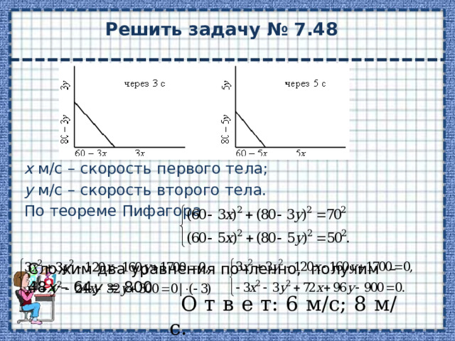 Решить задачу № 7.48 х м/с – скорость первого тела; у м/с – скорость второго тела. По теореме Пифагора Сложим два уравнения почленно, получим – 48 х – 64 у = 800 О т в е т: 6 м/с; 8 м/с. 