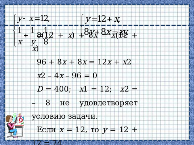 8(12 + х ) + 8 х = х (12 + х ) 96 + 8 х + 8 х = 12 х + х 2 х 2 – 4 х – 96 = 0 D = 400; х 1 = 12; х 2 = – 8 не удовлетворяет условию задачи. Если х = 12, то у = 12 + 12 = 24. О т в е т: 12 ч. 
