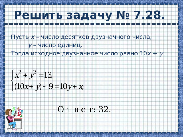 Решить задачу № 7.28. Пусть х – число десятков двузначного числа,   у – число единиц. Тогда исходное двузначное число равно 10 х + у . О т в е т: 32. 