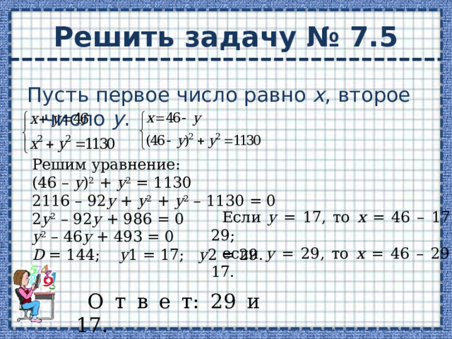 Решить задачу № 7.5 Пусть первое число равно х , второе число у . Решим уравнение: (46 – у ) 2 + у 2 = 1130 2116 – 92 у + у 2 + у 2 – 1130 = 0 2 у 2 – 92 у + 986 = 0 у 2 – 46 у + 493 = 0 D = 144; у 1 = 17; у 2 = 29. Если у = 17, то х = 46 – 17 = 29; если у = 29, то х = 46 – 29 = 17. О т в е т: 29 и 17. 