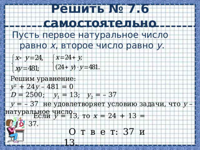 Решить № 7.6 самостоятельно Пусть первое натуральное число равно х , второе число равно у . Решим уравнение: у 2 + 24 у – 481 = 0 D = 2500; у 1 = 13; у 2 = – 37 у = – 37 не удовлетворяет условию задачи, что у – натуральное число. Если у = 13, то х = 24 + 13 = 37. О т в е т: 37 и 13. 