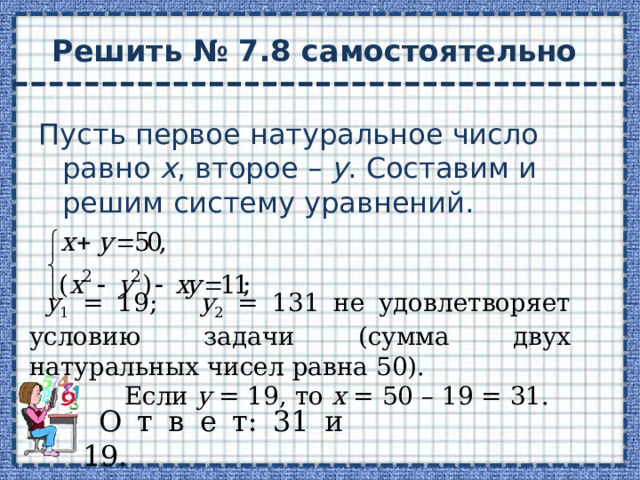 Решить № 7.8 самостоятельно Пусть первое натуральное число равно х , второе – у . Составим и решим систему уравнений. у 1 = 19; у 2 = 131 не удовлетворяет условию задачи (сумма двух натуральных чисел равна 50).  Если у = 19, то х = 50 – 19 = 31. О т в е т: 31 и 19. 