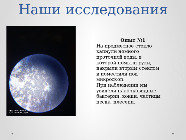 Наши исследования  Опыт №1 На предметное стекло капнули немного проточной воды, в которой помыли руки, накрыли вторым стеклом и поместили под микроскоп. При наблюдении мы увидели палочковидные бактерии, кокки, частицы песка, плесени. 
