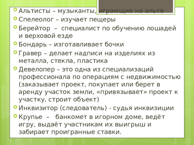 Альтисты – музыканты, играющие на альте Спелеолог – изучает пещеры Берейтор – специалист по обучению лошадей и верховой езде Бондарь – изготавливает бочки Гравер – делает надписи на изделиях из металла, стекла, пластика Девелопер – это одна из специализаций профессионала по операциям с недвижимостью (заказывает проект, покупает или берет в аренду участок земли, «привязывает» проект к участку, строит объект) Инквизитор (следователь) - судья инквизиции Крупье – банкомет в игорном доме, ведёт игру, выдаёт участникам их выигрыш и забирает проигранные ставки. 