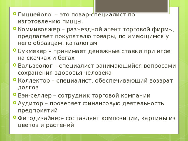 Пиццейоло – это повар-специалист по изготовлению пиццы. Коммивояжер – разъездной агент торговой фирмы, предлагает покупателю товары, по имеющимся у него образцам, каталогам Букмекер – принимает денежные ставки при игре на скачках и бегах Вальвеолог – специалист занимающийся вопросами сохранения здоровья человека Коллектор – специалист, обеспечивающий возврат долгов Вэн-селлер – сотрудник торговой компании Аудитор – проверяет финансовую деятельность предприятий Фитодизайнер- составляет композиции, картины из цветов и растений 