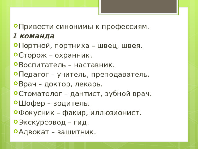 Привести синонимы к профессиям. 1 команда Портной, портниха – швец, швея. Сторож – охранник. Воспитатель – наставник. Педагог – учитель, преподаватель. Врач – доктор, лекарь. Стоматолог – дантист, зубной врач. Шофер – водитель. Фокусник – факир, иллюзионист. Экскурсовод – гид. Адвокат – защитник. 