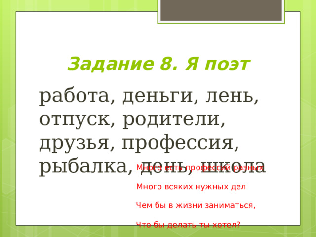 Задание 8. Я поэт работа, деньги, лень, отпуск, родители, друзья, профессия, рыбалка, день, школа Много есть профессий разных Много всяких нужных дел Чем бы в жизни заниматься, Что бы делать ты хотел? 