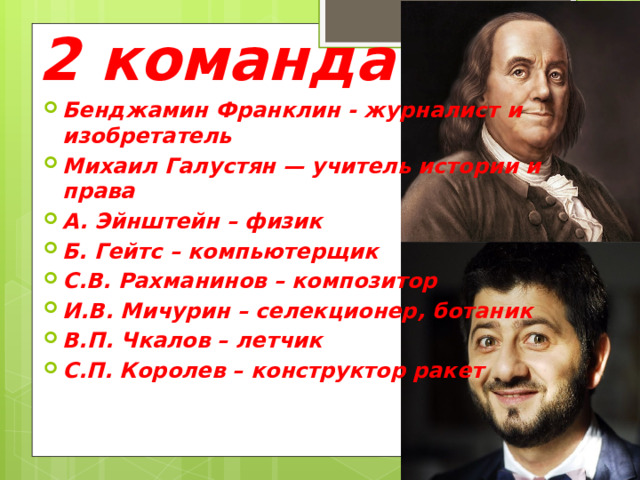 2 команда Бенджамин Франклин - журналист и изобретатель Михаил Галустян — учитель истории и права А. Эйнштейн – физик Б. Гейтс – компьютерщик С.В. Рахманинов – композитор И.В. Мичурин – селекционер, ботаник В.П. Чкалов – летчик С.П. Королев – конструктор ракет 