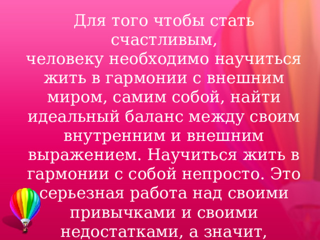 Для того чтобы стать счастливым, человеку необходимо научиться жить в гармонии с внешним миром, самим собой, найти идеальный баланс между своим внутренним и внешним выражением. Научиться жить в гармонии с собой непросто. Это серьезная работа над своими привычками и своими недостатками, а значит, потребует определенных затрат сил и времени . 