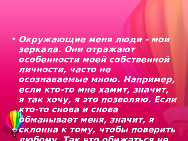 Окружающие меня люди - мои зеркала. Они отражают особенности моей собственной личности, часто не осознаваемые мною. Например, если кто-то мне хамит, значит, я так хочу, я это позволяю. Если кто-то снова и снова обманывает меня, значит, я склонна к тому, чтобы поверить любому. Так что обижаться не на кого. 