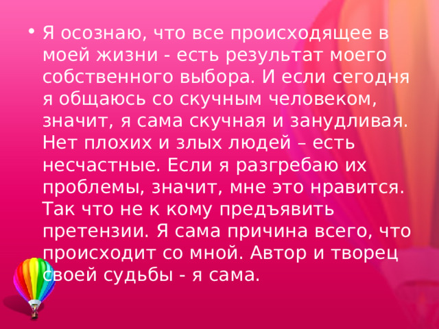 Я осознаю, что все происходящее в моей жизни - есть результат моего собственного выбора. И если сегодня я общаюсь со скучным человеком, значит, я сама скучная и занудливая. Нет плохих и злых людей – есть несчастные. Если я разгребаю их проблемы, значит, мне это нравится. Так что не к кому предъявить претензии. Я сама причина всего, что происходит со мной. Автор и творец своей судьбы - я сама. 