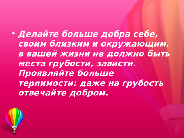 Делайте больше добра себе, своим близким и окружающим. в вашей жизни не должно быть места гру­бости, зависти. Проявляйте боль­ше терпимости: даже на грубость отвечайте добром.   