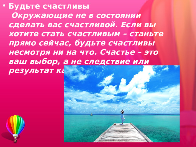 Будьте счастливы   Окружающие не в состоянии сделать вас счастливой. Если вы хотите стать счастливым – станьте прямо сейчас, будьте счастливы несмотря ни на что. Счастье – это ваш выбор, а не следствие или результат какого-то действия.   