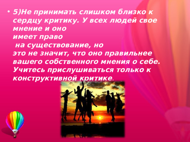 5)Не принимать слишком близко к сердцу критику. У всех людей свое мнение и оно  имеет право  на существование, но  это не значит, что оно правильнее вашего собственного мнения о себе. Учитесь прислушиваться только к конструктивной критике . 