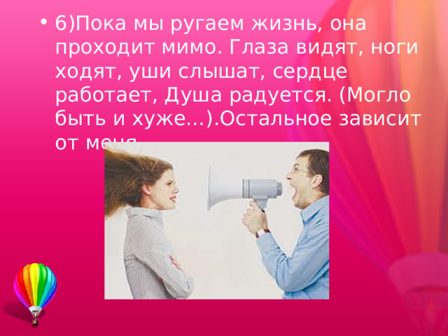 6)Пока мы ругаем жизнь, она проходит мимо. Глаза видят, ноги ходят, уши слышат, сердце работает, Душа радуется. (Могло быть и хуже…).Остальное зависит от меня.  