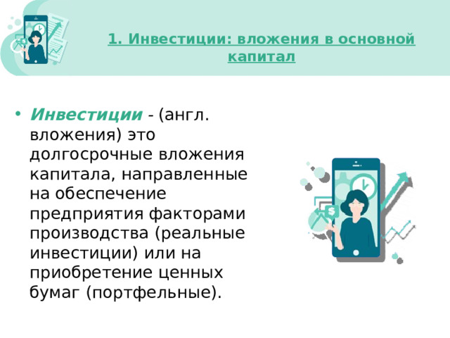 1. Инвестиции: вложения в основной капитал   Инвестиции  - (англ. вложения)  это долгосрочные вложения капитала, направленные на обеспечение предприятия факторами производства (реальные инвестиции) или на приобретение ценных бумаг (портфельные). 