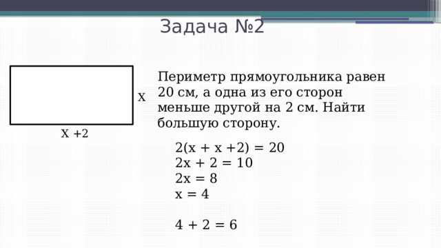 Задача №2 Периметр прямоугольника равен 20 см, а одна из его сторон меньше другой на 2 см. Найти большую сторону. Х Х +2 2(х + х +2) = 20 2х + 2 = 10 2х = 8 х = 4 4 + 2 = 6 