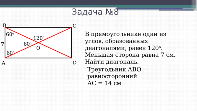 Задача №8 В С В прямоугольнике один из углов, образованных диагоналями, равен 120 о . Меньшая сторона равна 7 см. Найти диагональ. 60 o 120 o 60 o 7 O 60 o D А Треугольник АВО – равносторонний АС = 14 см 