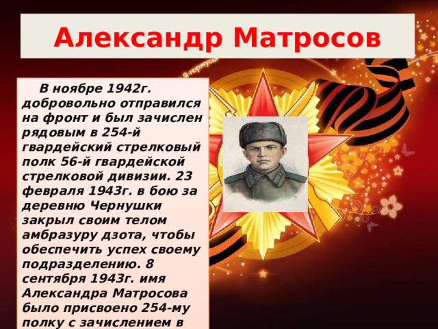 Александр Матросов  В ноябре 1942г. добровольно отправился на фронт и был зачислен рядовым в 254-й гвардейский стрелковый полк 56-й гвардейской стрелковой дивизии. 23 февраля 1943г. в бою за деревню Чернушки закрыл своим телом амбразуру дзота, чтобы обеспечить успех своему подразделению. 8 сентября 1943г. имя Александра Матросова было присвоено 254-му полку с зачислением в списки 1-й роты полка. 