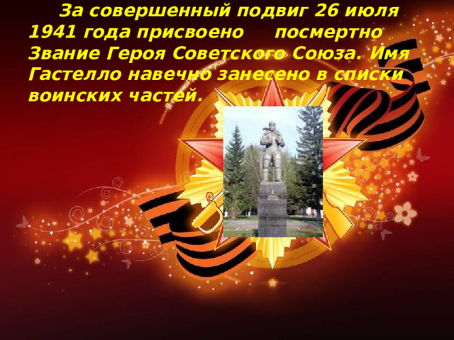  За совершенный подвиг 26 июля 1941 года присвоено посмертно Звание Героя Советского Союза. Имя Гастелло навечно занесено в списки воинских частей.    