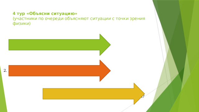 4 тур «Объясни ситуацию»   (участники по очереди объясняют ситуации с точки зрения физики)   1. Почему, спускаясь по канату, веревке, опасно быстро скользить? 2. Для чего нужен желтый свет светофора? 3. Почему самолеты могут летать с большими скоростями только в верхних слоях атмосферы? 
