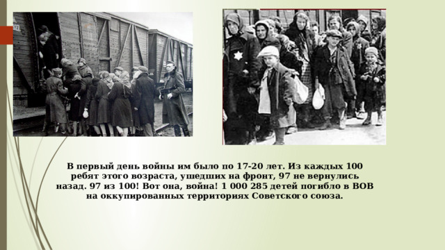 В первый день войны им было по 17-20 лет. Из каждых 100 ребят этого возраста, ушедших на фронт, 97 не вернулись назад. 97 из 100! Вот она, война! 1 000 285 детей погибло в ВОВ на оккупированных территориях Советского союза.   