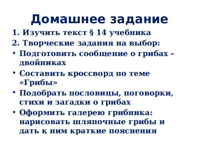 Домашнее задание 1. Изучить текст § 14 учебника 2. Творческие задания на выбор: Подготовить сообщение о грибах – двойниках Составить кроссворд по теме «Грибы» Подобрать пословицы, поговорки, стихи и загадки о грибах Оформить галерею грибника: нарисовать шляпочные грибы и дать к ним краткие пояснения 