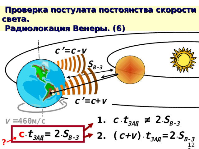  Проверка постулата постоянства скорости света.  Радиолокация Венеры. ( 6 ) c’ = c-v S В-З c’ = c + v 1.  c  ∙ t ЗАД  ≠  2 ∙ S В-З  v  = 460м/с  c ∙ t ЗАД  =  2 ∙ S В-З  2.  ( c + v ) ∙ t ЗАД  =  2 ∙ S В-З  ? 