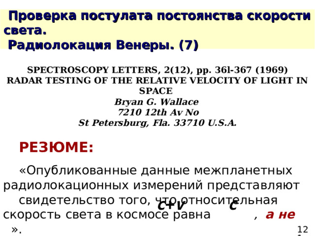  Проверка постулата постоянства скорости света.  Радиолокация Венеры. ( 7 ) SPECTROSCOPY LETTERS, 2(12), рр. 36l-367 (1969) RADAR TESTING OF THE RELATIVE VELOCITY OF LIGHT IN SPACE Bryan G. Wallace 7210 12th Av No St Petersburg, Fla. 33710 U.S.A.   РЕЗЮМЕ:  «Опубликованные данные межпланетных  радиолокационных измерений представляют  свидетельство того, что относительная  скорость  света в космосе равна , а не  ». c + v c 